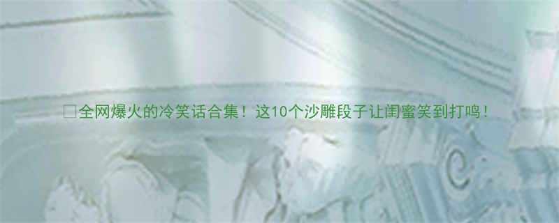 全网爆火的冷笑话合集这10个沙雕段子让闺蜜笑到打鸣