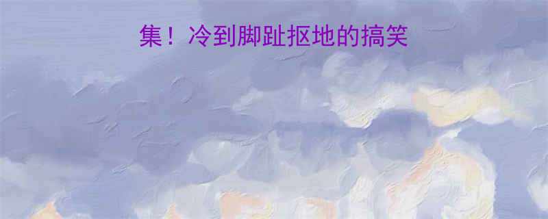 全网爆笑沙雕合集冷到脚趾抠地的搞笑段子搜索必看