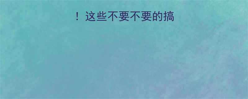 拒绝重复说教这些不要不要的搞笑场景太真实了