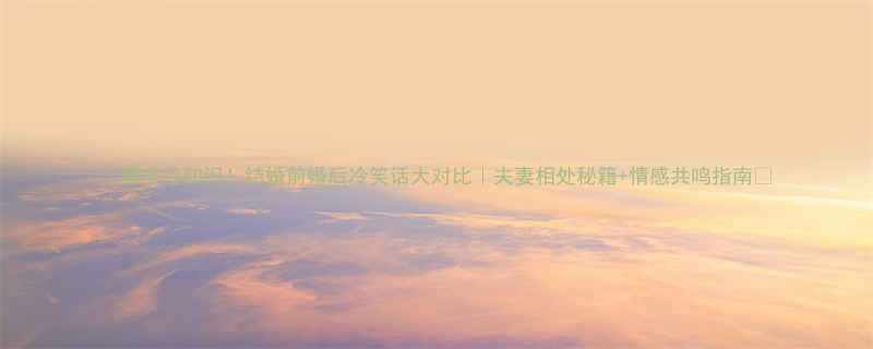 爆笑冷知识结婚前婚后冷笑话大对比夫妻相处秘籍情感共鸣指南