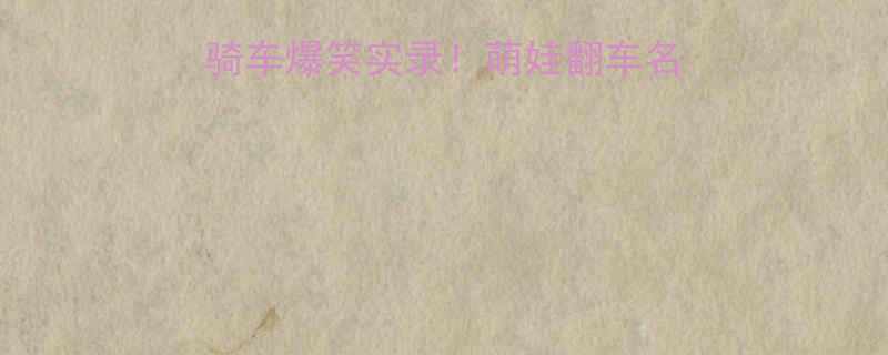 幼儿园宝宝学骑车爆笑实录萌娃翻车名场面亲子教育指南